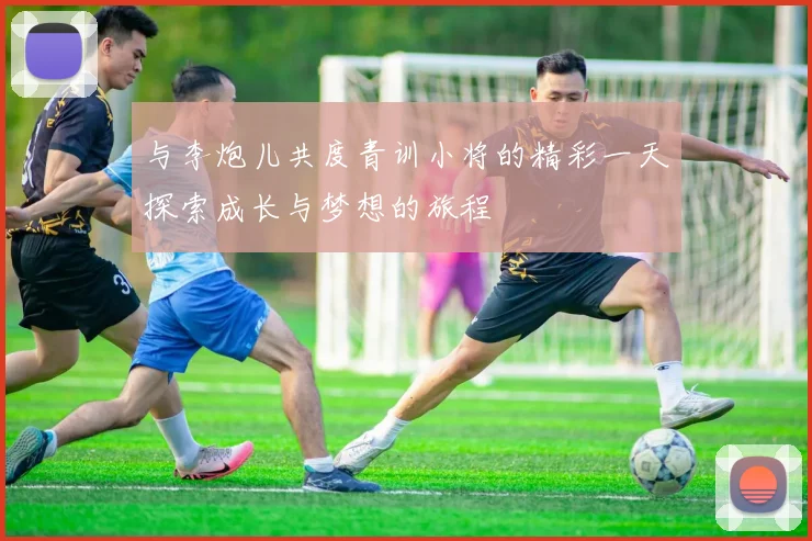 与李炮儿共度青训小将的精彩一天探索成长与梦想的旅程