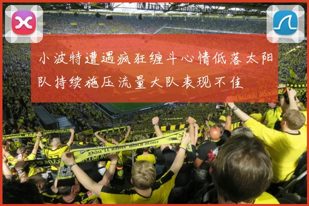 小波特遭遇疯狂缠斗心情低落太阳队持续施压流量大队表现不佳