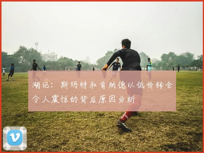 湖记：斯玛特和肯纳德以低价转会令人震惊的背后原因分析