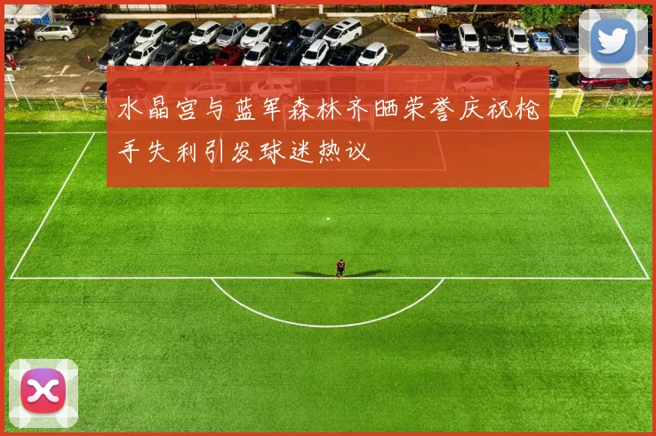 水晶宫与蓝军森林齐晒荣誉庆祝枪手失利引发球迷热议