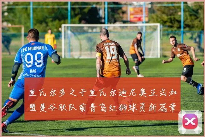 里瓦尔多之子里瓦尔迪尼奥正式加盟曼谷联队前青岛红狮球员新篇章开启