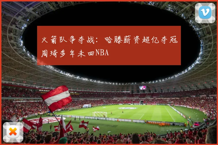 火箭队争夺战：哈滕薪资超亿夺冠周琦多年未回NBA