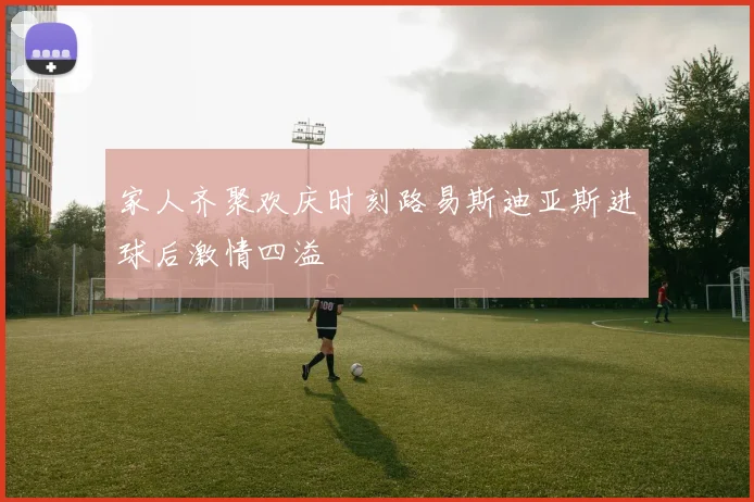 家人齐聚欢庆时刻路易斯迪亚斯进球后激情四溢