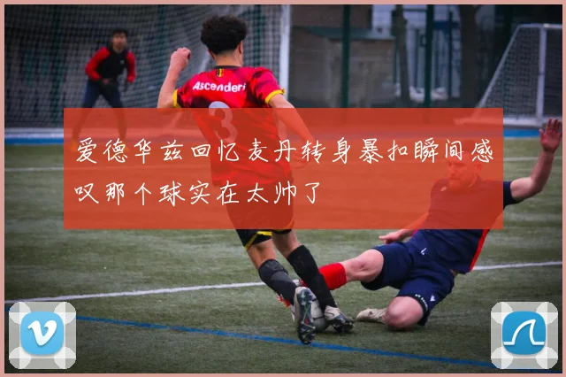 爱德华兹回忆麦丹转身暴扣瞬间感叹那个球实在太帅了