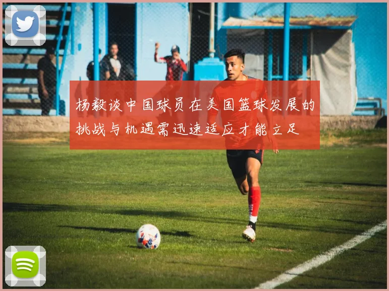 杨毅谈中国球员在美国篮球发展的挑战与机遇需迅速适应才能立足