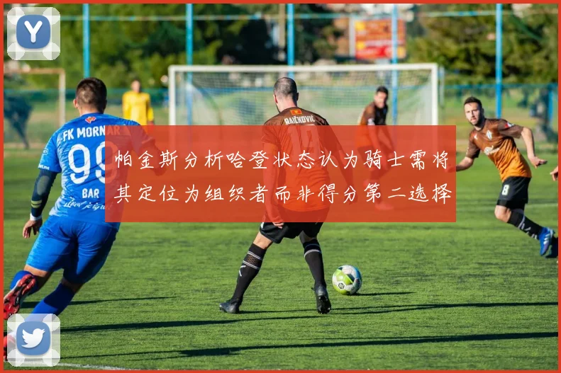 帕金斯分析哈登状态认为骑士需将其定位为组织者而非得分第二选择