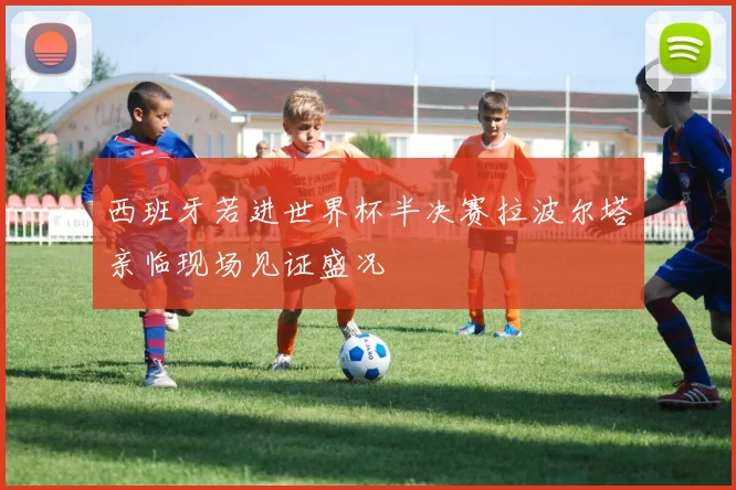 西班牙若进世界杯半决赛拉波尔塔亲临现场见证盛况