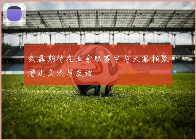 武磊期待在业余联赛中与大家相聚增进交流与友谊