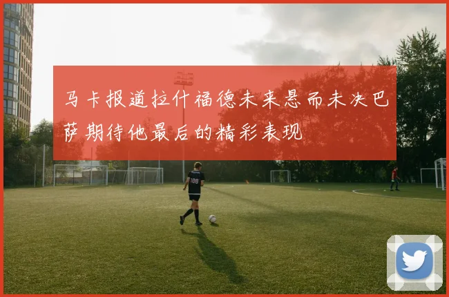 马卡报道拉什福德未来悬而未决巴萨期待他最后的精彩表现