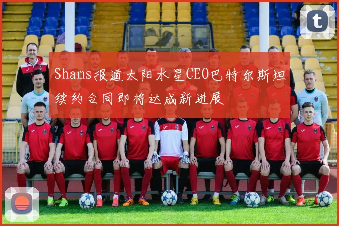 Shams报道太阳水星CEO巴特尔斯坦续约合同即将达成新进展