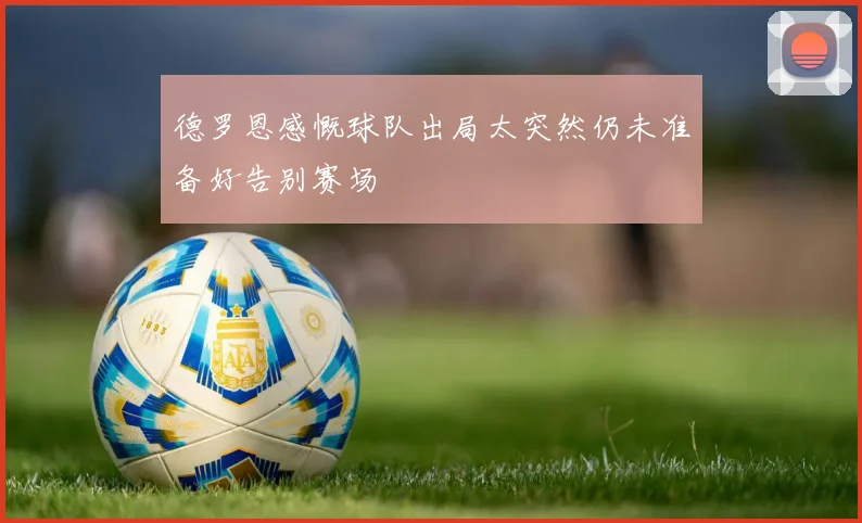 德罗恩感慨球队出局太突然仍未准备好告别赛场