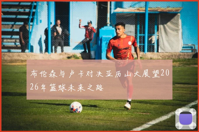 布伦森与卢卡对决亚历山大展望2026年篮球未来之路