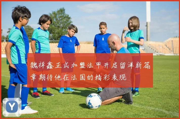 魏祥鑫正式加盟法甲开启留洋新篇章期待他在法国的精彩表现