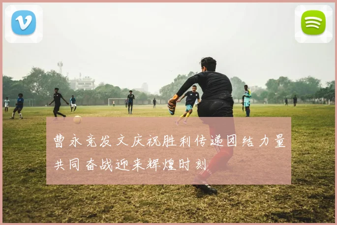 曹永竞发文庆祝胜利传递团结力量共同奋战迎来辉煌时刻
