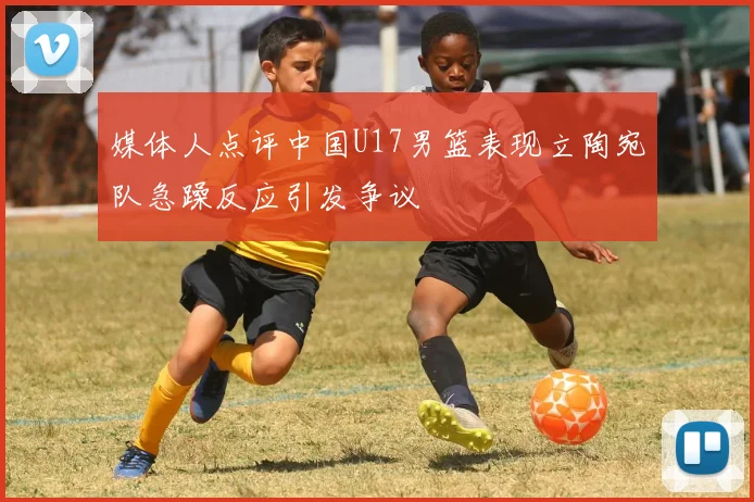 媒体人点评中国U17男篮表现立陶宛队急躁反应引发争议
