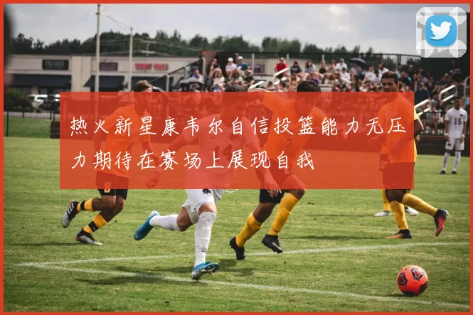 热火新星康韦尔自信投篮能力无压力期待在赛场上展现自我
