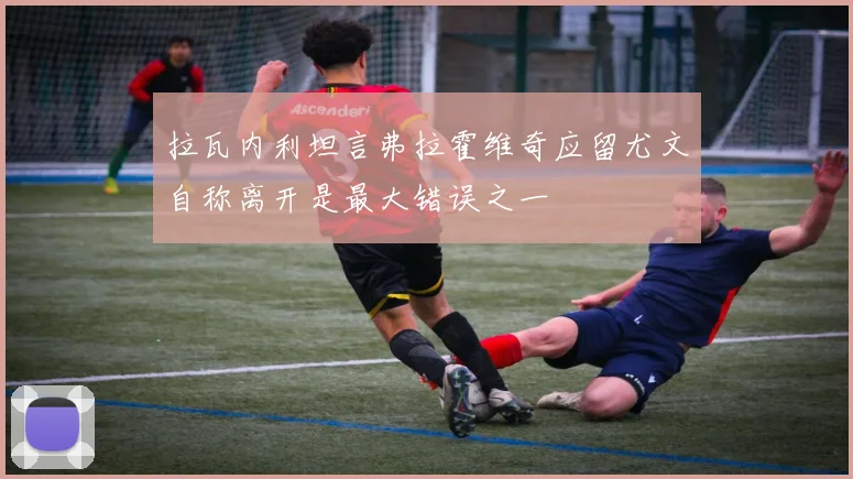 拉瓦内利坦言弗拉霍维奇应留尤文自称离开是最大错误之一