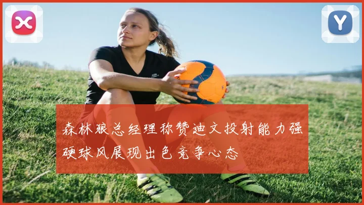 森林狼总经理称赞迪文投射能力强硬球风展现出色竞争心态