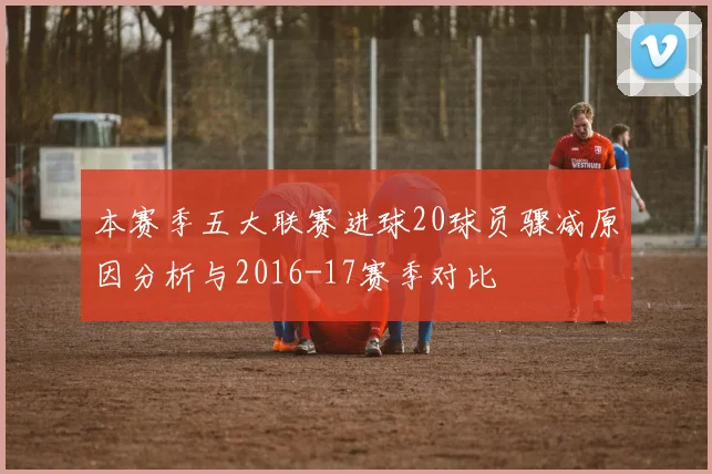 本赛季五大联赛进球20球员骤减原因分析与2016-17赛季对比