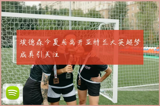 埃德森今夏或离开亚特兰大英超梦成真引关注