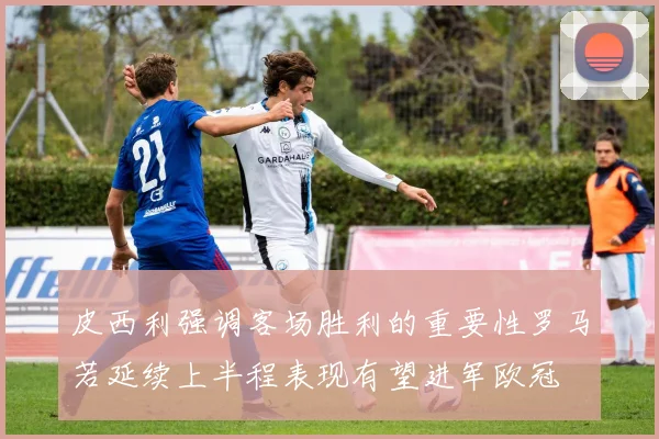 皮西利强调客场胜利的重要性罗马若延续上半程表现有望进军欧冠