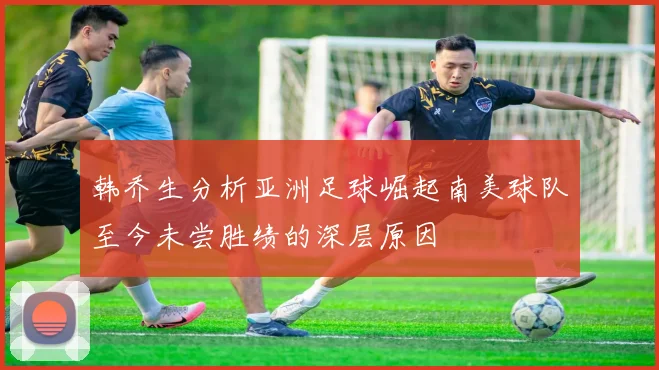 韩乔生分析亚洲足球崛起南美球队至今未尝胜绩的深层原因